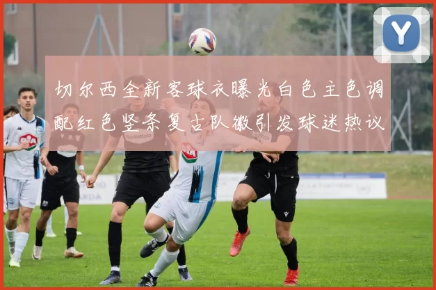 切尔西全新客球衣曝光白色主色调配红色竖条复古队徽引发球迷热议