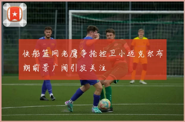 快船篮网老鹰争抢控卫小迈克尔布朗前景广阔引发关注