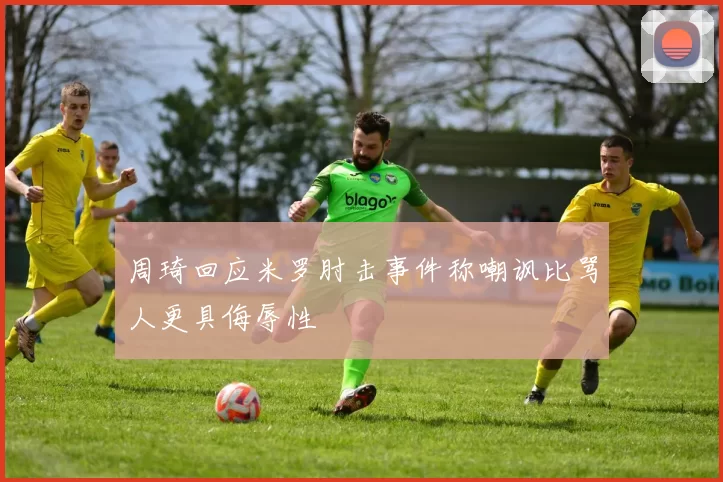 周琦回应米罗肘击事件称嘲讽比骂人更具侮辱性