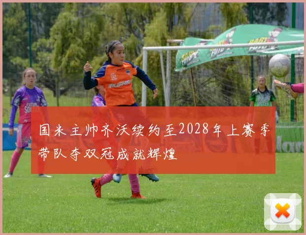 国米主帅齐沃续约至2028年上赛季带队夺双冠成就辉煌